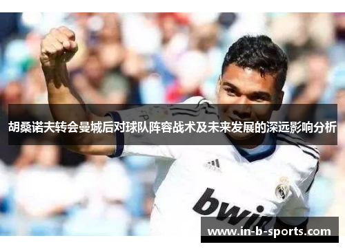 胡桑诺夫转会曼城后对球队阵容战术及未来发展的深远影响分析