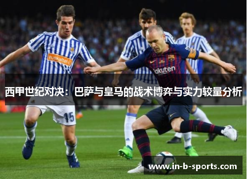 西甲世纪对决：巴萨与皇马的战术博弈与实力较量分析