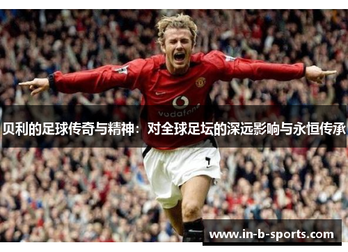 贝利的足球传奇与精神：对全球足坛的深远影响与永恒传承