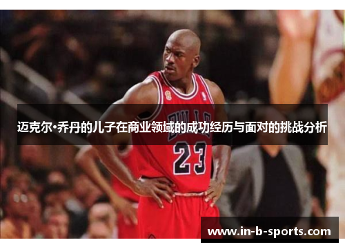 迈克尔·乔丹的儿子在商业领域的成功经历与面对的挑战分析