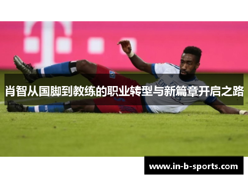 肖智从国脚到教练的职业转型与新篇章开启之路