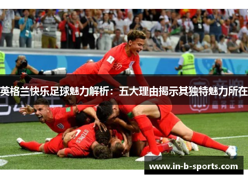英格兰快乐足球魅力解析：五大理由揭示其独特魅力所在