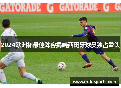 2024欧洲杯最佳阵容揭晓西班牙球员独占鳌头