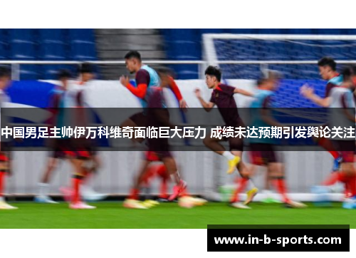 中国男足主帅伊万科维奇面临巨大压力 成绩未达预期引发舆论关注