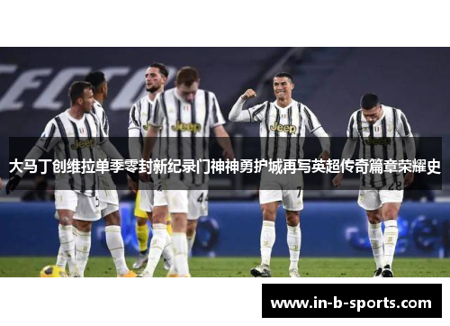 大马丁创维拉单季零封新纪录门神神勇护城再写英超传奇篇章荣耀史