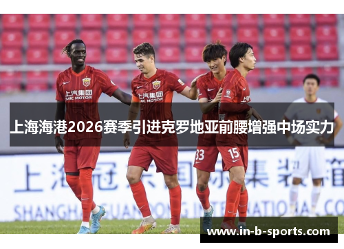 上海海港2026赛季引进克罗地亚前腰增强中场实力