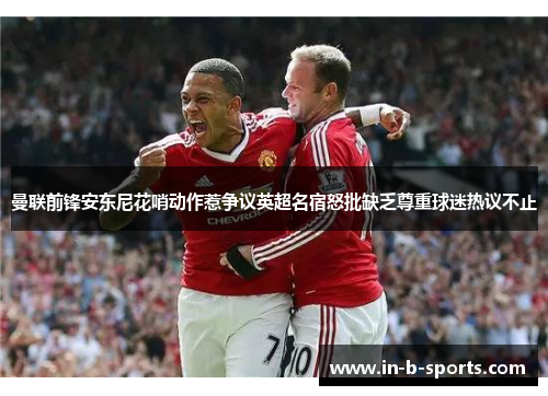 曼联前锋安东尼花哨动作惹争议英超名宿怒批缺乏尊重球迷热议不止